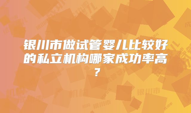 银川市做试管婴儿比较好的私立机构哪家成功率高?