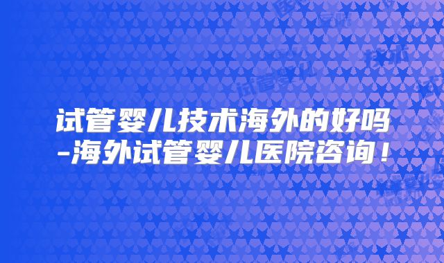 试管婴儿技术海外的好吗-海外试管婴儿医院咨询！