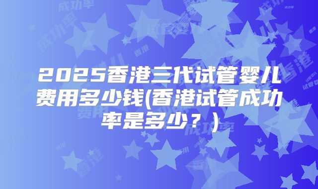 2025香港三代试管婴儿费用多少钱(香港试管成功率是多少？)