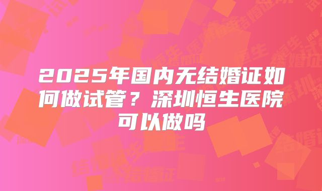 2025年国内无结婚证如何做试管?深圳恒生医院可以做吗