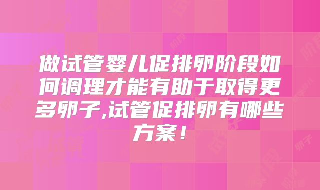做试管婴儿促排卵阶段如何调理才能有助于取得更多卵子,试管促排卵有哪些方案!