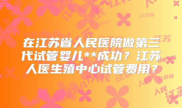 在江苏省人民医院做第三代试管婴儿**成功？江苏人医生殖中心试管费用？