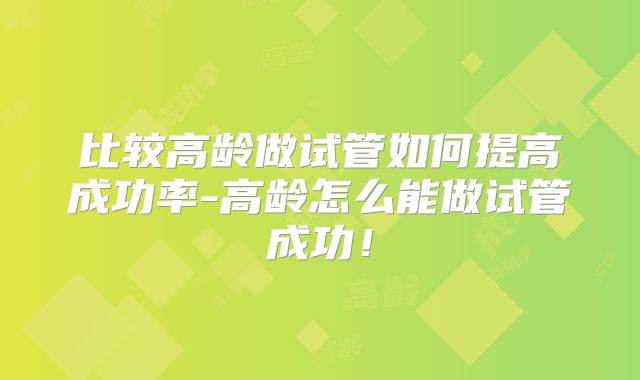 比较高龄做试管如何提高成功率-高龄怎么能做试管成功！
