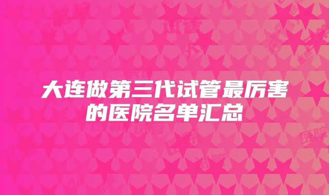 大连做第三代试管最厉害的医院名单汇总