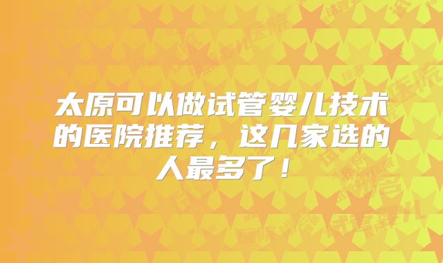 太原可以做试管婴儿技术的医院推荐,这几家选的人最多了!