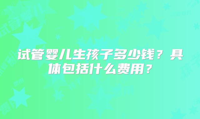 试管婴儿生孩子多少钱？具体包括什么费用？