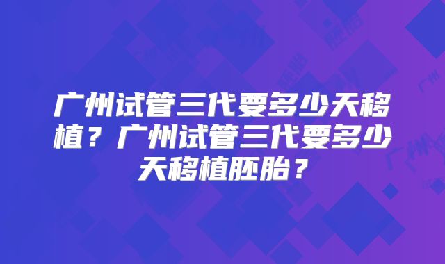 广州试管三代要多少天移植？广州试管三代要多少天移植胚胎？