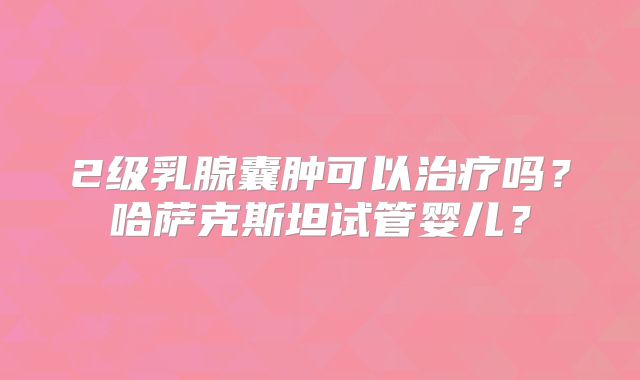 2级乳腺囊肿可以治疗吗？哈萨克斯坦试管婴儿？