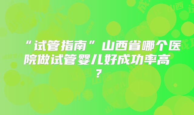 “试管指南”山西省哪个医院做试管婴儿好成功率高？