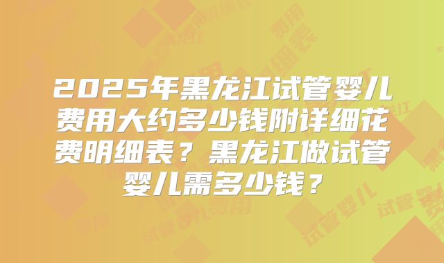 2025年黑龙江试管婴儿费用大约多少钱附详细花费明细表？黑龙江做试管婴儿需多少钱？