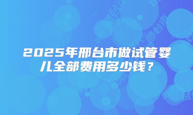2025年邢台市做试管婴儿全部费用多少钱？
