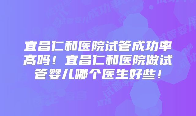 宜昌仁和医院试管成功率高吗!宜昌仁和医院做试管婴儿哪个医生好些!
