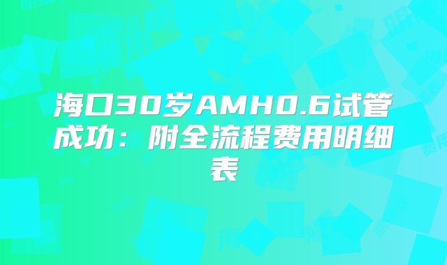 海口30岁AMH0.6试管成功：附全流程费用明细表