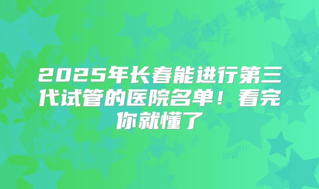 2025年长春能进行第三代试管的医院名单!看完你就懂了