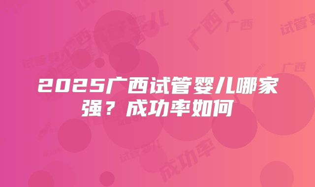 2025广西试管婴儿哪家强？成功率如何