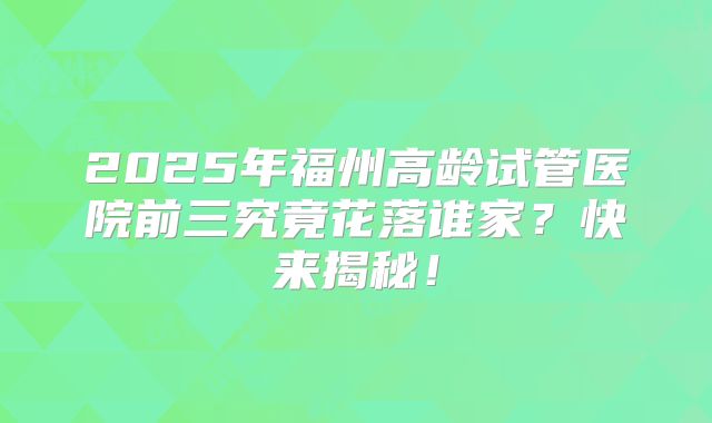2025年福州高龄试管医院前三究竟花落谁家?快来揭秘!
