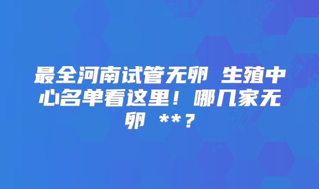 最全河南试管无卵�生殖中心名单看这里！哪几家无卵�**？