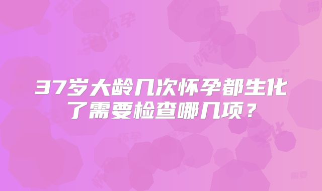 37岁大龄几次怀孕都生化了需要检查哪几项?