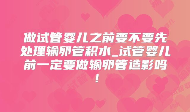 做试管婴儿之前要不要先处理输卵管积水_试管婴儿前一定要做输卵管造影吗！