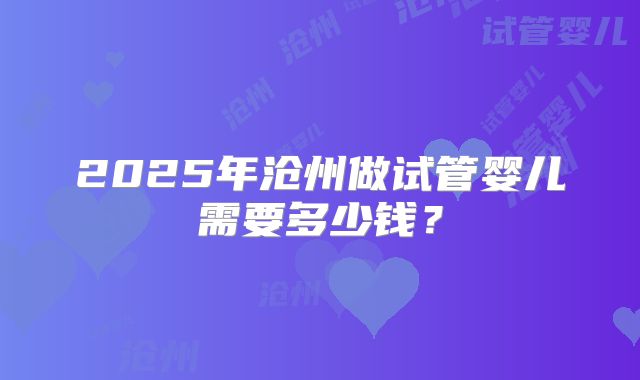 2025年沧州做试管婴儿需要多少钱？