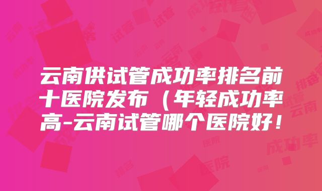 云南供试管成功率排名前十医院发布（年轻成功率高-云南试管哪个医院好！