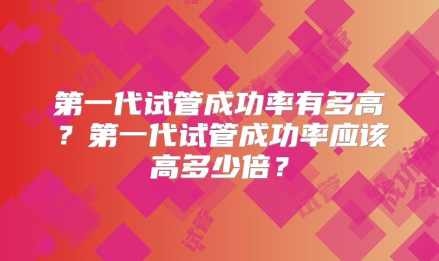 第一代试管成功率有多高？第一代试管成功率应该高多少倍？