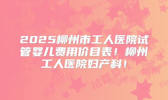 2025柳州市工人医院试管婴儿费用价目表！柳州工人医院妇产科！