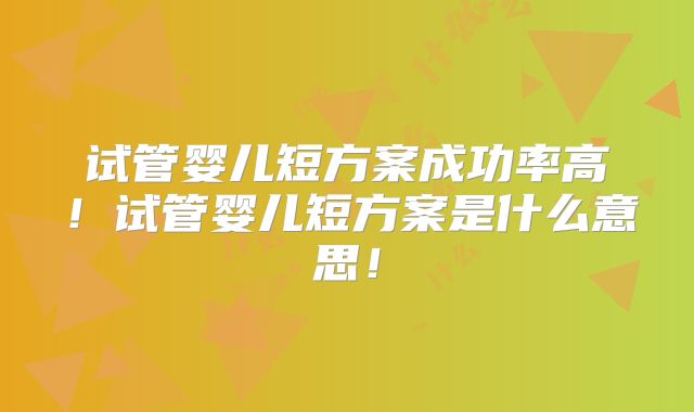 试管婴儿短方案成功率高!试管婴儿短方案是什么意思!