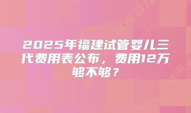 2025年福建试管婴儿三代费用表公布，费用12万够不够？