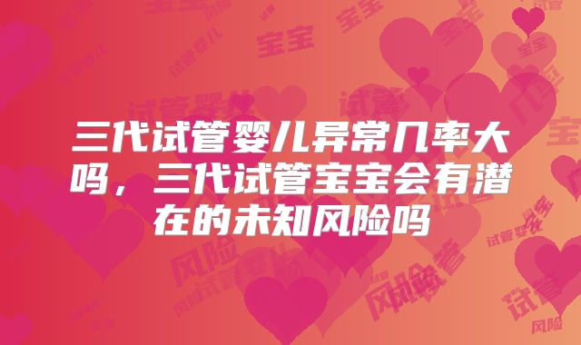 三代试管婴儿异常几率大吗，三代试管宝宝会有潜在的未知风险吗