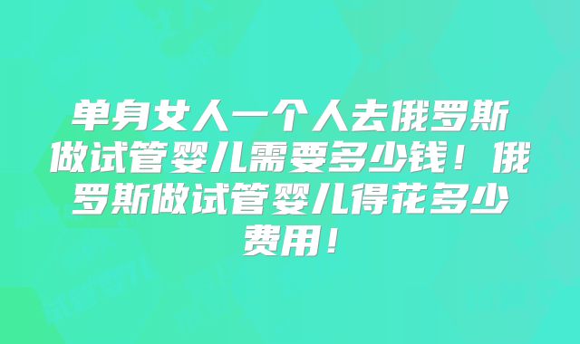 单身女人一个人去俄罗斯做试管婴儿需要多少钱！俄罗斯做试管婴儿得花多少费用！