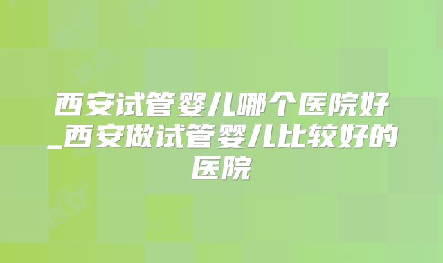 西安试管婴儿哪个医院好_西安做试管婴儿比较好的医院