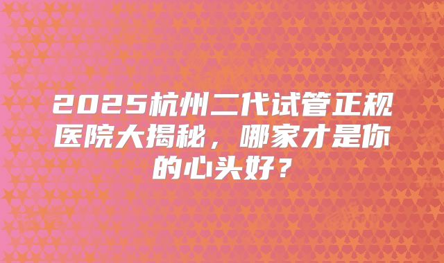 2025杭州二代试管正规医院大揭秘，哪家才是你的心头好？