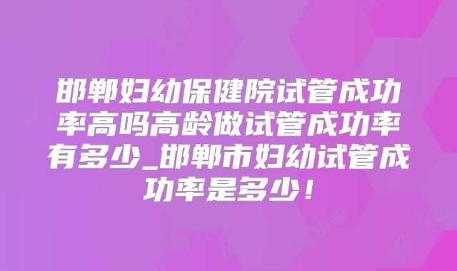 邯郸妇幼保健院试管成功率高吗高龄做试管成功率有多少_邯郸市妇幼试管成功率是多少！