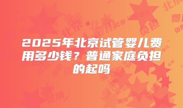 2025年北京试管婴儿费用多少钱？普通家庭负担的起吗