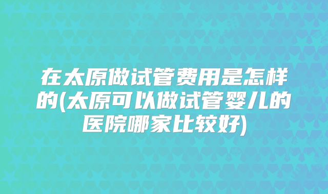 在太原做试管费用是怎样的(太原可以做试管婴儿的医院哪家比较好)