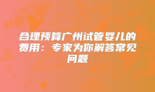 合理预算广州试管婴儿的费用:专家为你解答常见问题