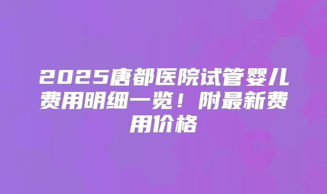 2025唐都医院试管婴儿费用明细一览！附最新费用价格