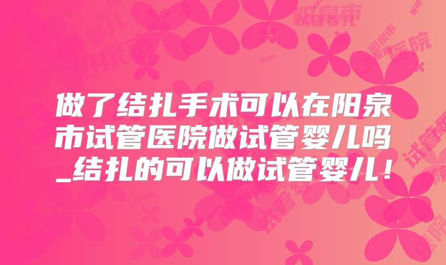 做了结扎手术可以在阳泉市试管医院做试管婴儿吗_结扎的可以做试管婴儿！