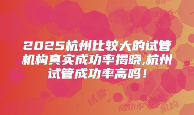 2025杭州比较大的试管机构真实成功率揭晓,杭州试管成功率高吗！