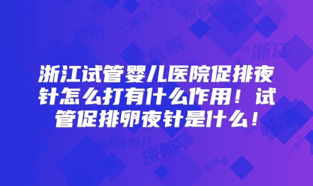 浙江试管婴儿医院促排夜针怎么打有什么作用！试管促排卵夜针是什么！
