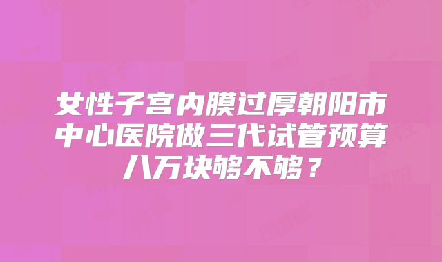 女性子宫内膜过厚朝阳市中心医院做三代试管预算八万块够不够？