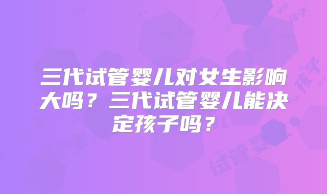 三代试管婴儿对女生影响大吗？三代试管婴儿能决定孩子吗？