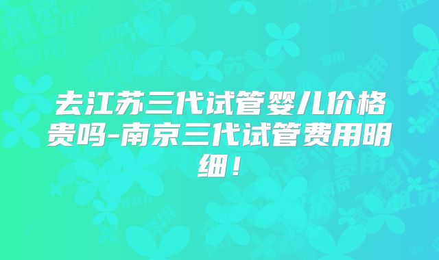 去江苏三代试管婴儿价格贵吗-南京三代试管费用明细！