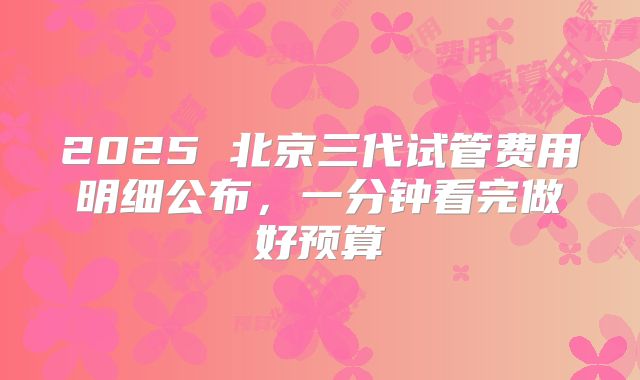 2025 北京三代试管费用明细公布，一分钟看完做好预算