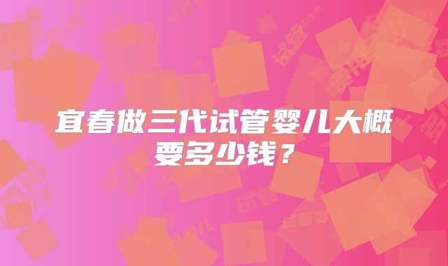 宜春做三代试管婴儿大概要多少钱?