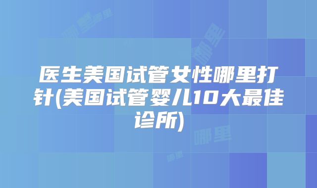医生美国试管女性哪里打针(美国试管婴儿10大最佳诊所)