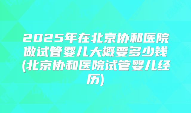 2025年在北京协和医院做试管婴儿大概要多少钱(北京协和医院试管婴儿经历)