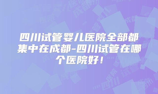 四川试管婴儿医院全部都集中在成都-四川试管在哪个医院好！