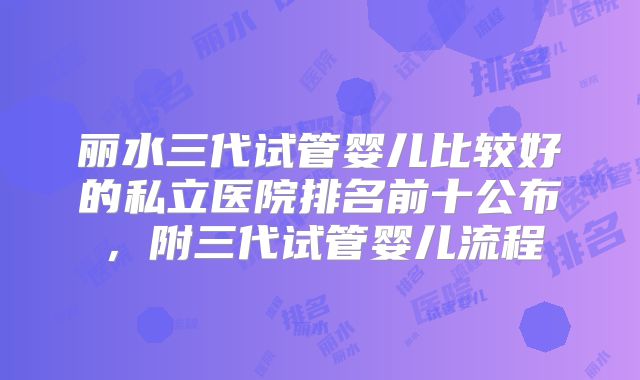 丽水三代试管婴儿比较好的私立医院排名前十公布，附三代试管婴儿流程